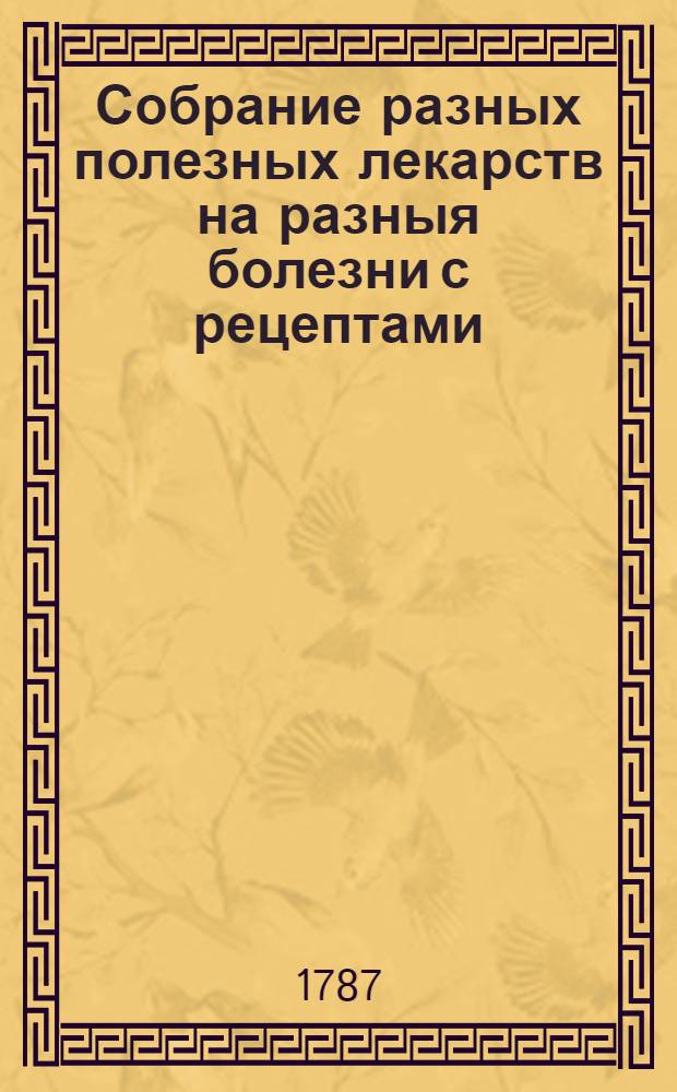 Собрание разных полезных лекарств на разныя болезни с рецептами: : Первое. На неумеренность в любострастии обоих полов; и обстоятельное описание разных болезней, приключающихся от оной, которыя мучительным образом наказывают невоздержных. Сочиненное в предосторожность обоего пола людям. А.Г.Бахерахт. Второе. Способы и наставления, по которым, зараженные французскою болезнию поселяне и прочие старанием своих помещиков и управителей, сами собою вылечиваются, и предохранять себя от оной могут. С.А.Венечанский