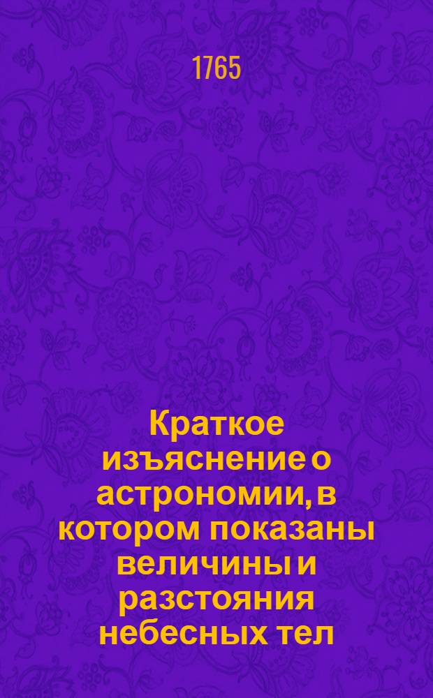 Краткое изъяснение о астрономии, в котором показаны величины и разстояния небесных тел, купно с порядком в их разположении и движении по разным системам, и о величине и движении земнаго глобуса : Выписано из разных астрономических и физических авторов