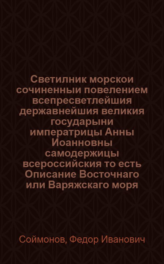Светилник морскои сочиненныи повелением всепресветлейшия державнейшия великия государыни императрицы Анны Иоанновны самодержицы всероссийския то есть Описание Восточнаго или Варяжскаго моря. : От Санктпетербурга к западу, с южную и восточную стороны: Ингерманландии, Эстландии, Лифляндии, Курландии, Пруссии, Померании. А на северную и западную стороны: Карелии, Финландии, Лапландии, Швеции, Шхоны, чрез Зунт: к Шхагер Раку до Севернаго моря: положение берегов, и островов, форватера в заливах, и в портах, глубины и грунты: и виды знатных мест