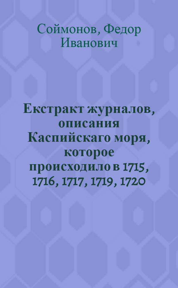 Екстракт журналов, описания Каспийскаго моря, которое происходило в 1715, 1716, 1717, 1719, 1720, 1726 годах. : И при том описаниеж о высокославном его величества государя императора Петра Великаго походе. : Из Москвы в Астрахань водяным путем, а из Астрахани морем до Аграханского залива, а оттуда до города Дербента, и возвратно до онагож залива сухим путем, а из Аграханского залива до Астрахани морем, : И что при том, також и после на том море происходило, и о прежней коммерции чрез оное море, какие его величества предусмотрении были и о предбудущей коммерции чрез оное море