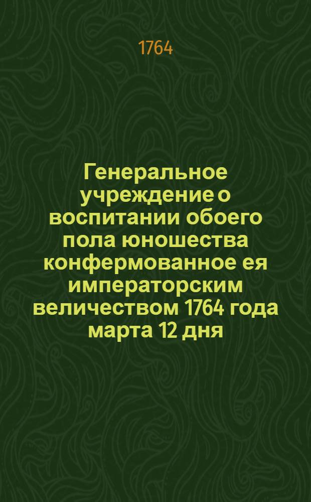 Генеральное учреждение о воспитании обоего пола юношества конфермованное ея императорским величеством 1764 года марта 12 дня