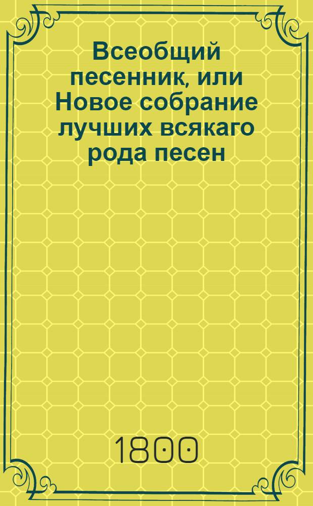 Всеобщий песенник, или Новое собрание лучших всякаго рода песен : Как то: любовных нежных, пастушеских, театральных, издевочных, выговорных, военных или солдатских, простонародных, веселых и печальных, плясовых, цыганских, хороводных, святочных, подблюдных, свадебных, малороссийских, и прочия В двух частях, расположенных на двенатцать отделениев. Ч.1
