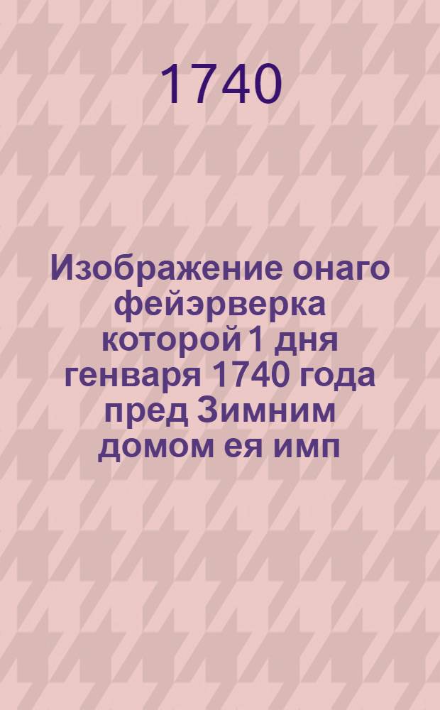 Изображение онаго фейэрверка которой 1 дня генваря 1740 года пред Зимним домом ея имп. величества самодержицы всероссийской в Санктпетербурге зажжен был