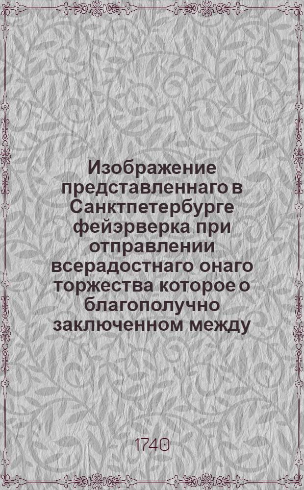 Изображение представленнаго в Санктпетербурге фейэрверка при отправлении всерадостнаго онаго торжества которое о благополучно заключенном между... имп. и государынею Анною Иоанновною... и Оттоманскою Портою 7 дня сентября 1739 года а потом ратификациями обоих государств утвержденном вечном мире во всей Российской империи 17 дня февраля 1740 года с великою славою праздновано было