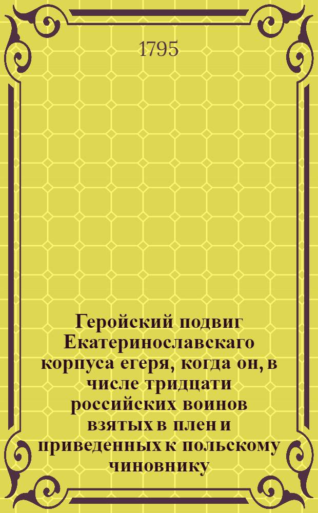 Геройский подвиг Екатеринославскаго корпуса егеря, когда он, в числе тридцати российских воинов взятых в плен и приведенных к польскому чиновнику, за дерзкое его изречение в оскорблении высочайшаго имени монархини российской отмстил убив его из пистолета