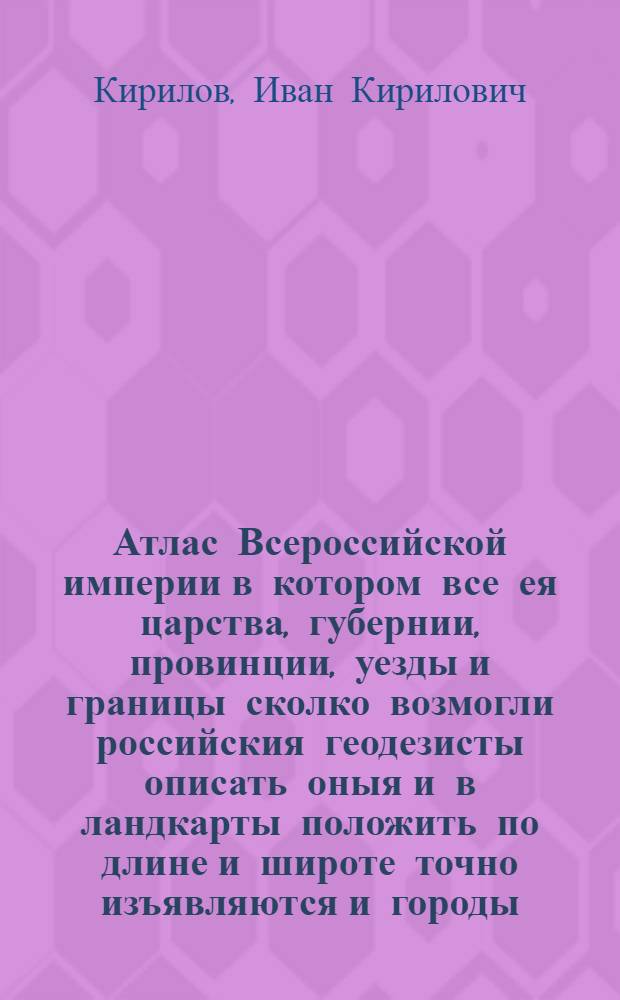 Атлас Всероссийской империи в котором все ея царства, губернии, провинции, уезды и границы сколко возмогли российския геодезисты описать оныя и в ландкарты положить по длине и широте точно изъявляются и городы, пригороды, монастыри, слободы, села, деревни, заводы, мелницы, реки, моря, озера, знатныя горы, леса, болота, большие дороги, и протчая со всяким прилежанием изследованные россиискими и латинскими именами подписаны имеются трудом и тщанием Ивана Кирилова : Весь сей Атлас разделен будет в три тома, и будет содержать в себе всех на все 360 карт, ежели время и случаи все оныя собрать и грыдором напечатать допустит. Длины зачало свое приемлют от перваго меридиана чрез острова Дагдан и Эзель проведеннаго, кончаютсяже в Земле Камчатке так что империя Российская более 130 градусов простирается которых весь земныи глобус 360 в себе содержит