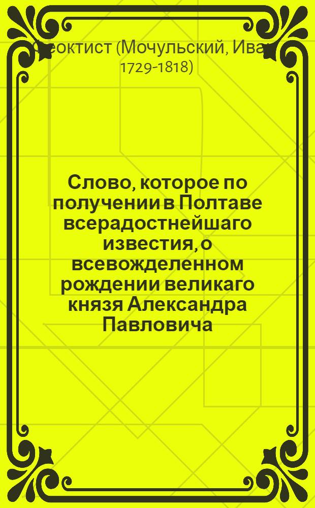 Слово, которое по получении в Полтаве всерадостнейшаго известия, о всевожделенном рождении великаго князя Александра Павловича, 7 генваря 1778 года, после Божественной литургии, пред начинанием Господу Богу благодарственнаго молебствия, преосвященным Евгением, архиепископом Славенским и Херсонским, со всем в Полтаве находящимся духовенством, соборне отправленнаго, в Полтавском Крестовоздвиженском монастыре, а по том в Успенской соборной тогож города церкве, произнес к торжествующим слушателям, Славенской епархии администратор и онаго монастыря архимандрит Феоктист Мочульский