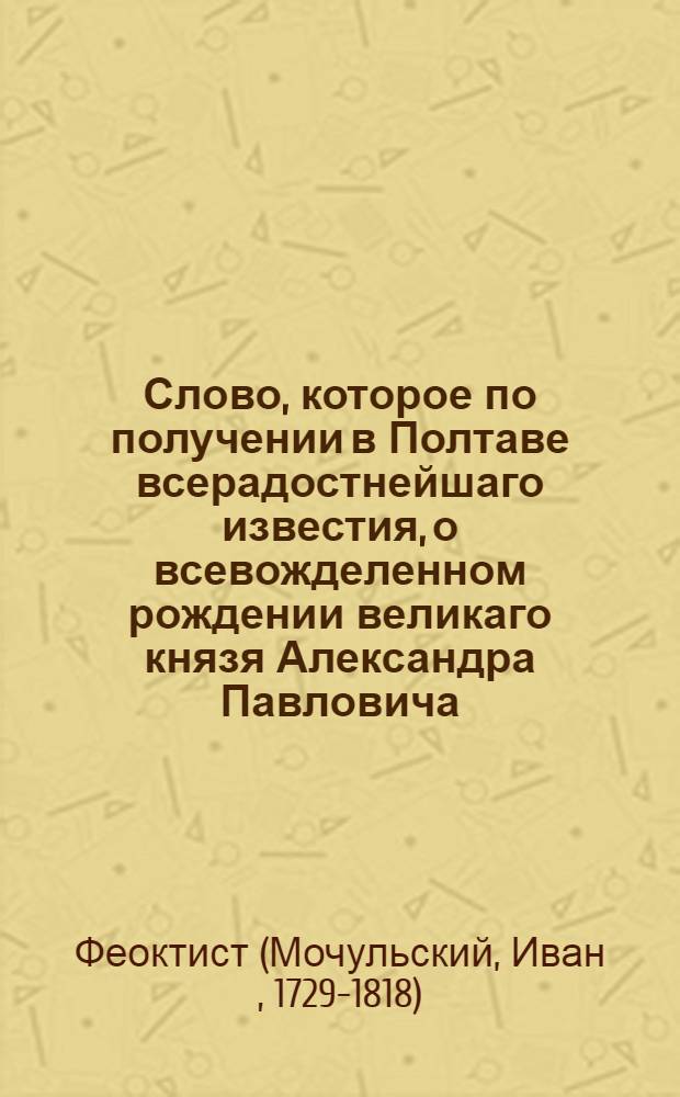 Слово, которое по получении в Полтаве всерадостнейшаго известия, о всевожделенном рождении великаго князя Александра Павловича, 7 генваря 1778 года, после божественной литургии, пред начинанием Господу Богу благодарственнаго молебствия, преосвященным Евгением, архиепископом Славенским и Херсонским, со всем в Полтаве находящимся духовенством, соборне отправленнаго, в Полтавском Крестовоздвиженском монастыре, а по том в Успенской соборной тогож города церкве, произнес к торжествующим слушателям, Славенской епархии администратор и онаго монастыря архимандрит Феоктист Мочульский