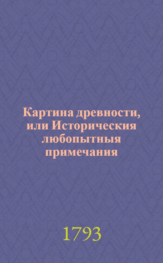 Картина древности, или Историческия любопытныя примечания : Содержащия в себе различныя относящияся до наук и художеств сочинения, объясняющия отдаленную глубокую древность и наипаче историю мира, свойства стран и народов, их языки, их сходства и несходства; их взаимное между собою обращение, их торговлю и промыслы, состояния в хлебе, в вине, в садах, в рыбных ловлях, соленых варницах и пр., и пр., и пр