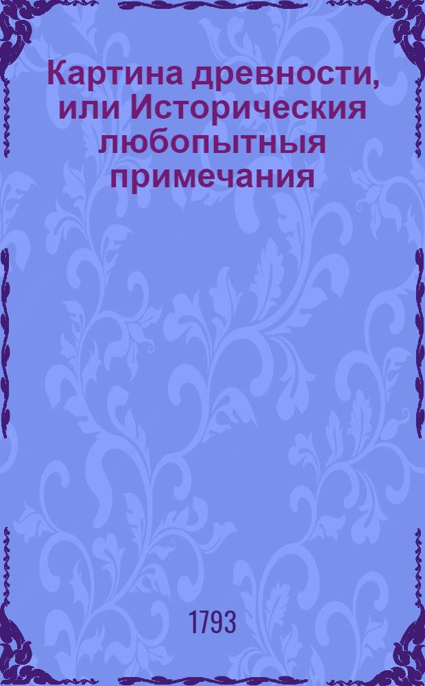 Картина древности, или Историческия любопытныя примечания : Содержащия в себе различныя относящияся до наук и художеств сочинения, объясняющия отдаленную глубокую древность и наипаче историю мира, свойства стран и народов, их языки, их сходства и несходства; их взаимное между собою обращение, их торговлю и промыслы, состояния в хлебе, в вине, в садах, в рыбных ловлях, соленых варницах и пр., и пр., и пр. Ч.1