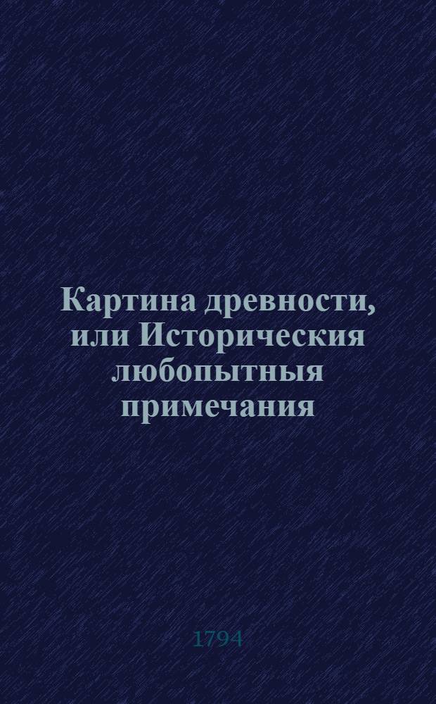 Картина древности, или Историческия любопытныя примечания : Содержащия в себе различныя относящияся до наук и художеств сочинения, объясняющия отдаленную глубокую древность и наипаче историю мира, свойства стран и народов, их языки, их сходства и несходства; их взаимное между собою обращение, их торговлю и промыслы, состояния в хлебе, в вине, в садах, в рыбных ловлях, соленых варницах и пр., и пр., и пр. Ч.3