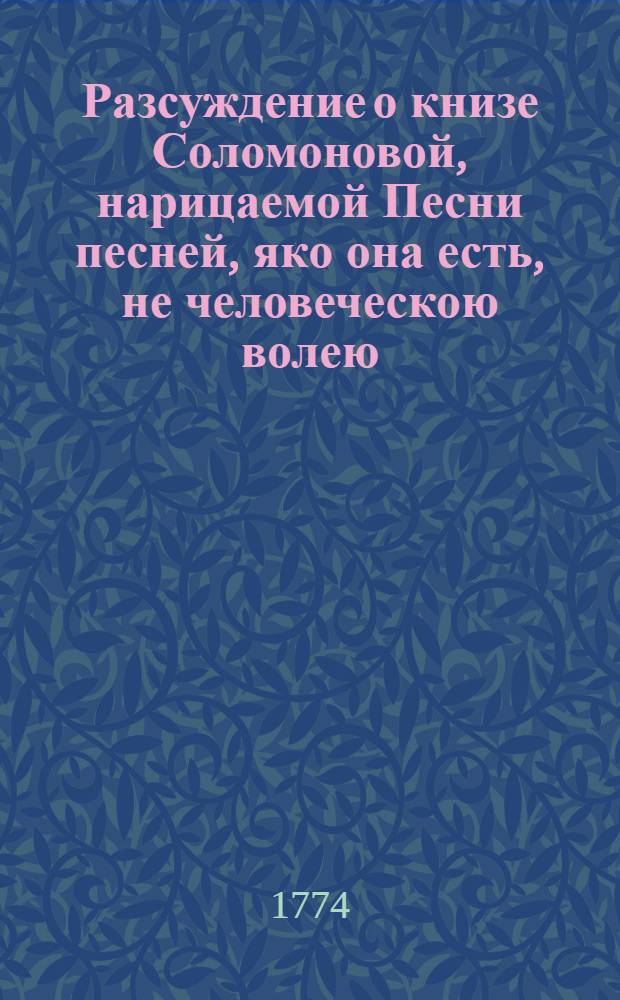 Разсуждение о книзе Соломоновой, нарицаемой Песни песней, яко она есть, не человеческою волею, но Духа Святаго вдохновением написана от Соломона, и яко не плотский в ней разум, но духовный и божественный заключается, и есть книга, от числа несомненных книг, Священнаго Писания, Ветхаго Завета; супротиво неискусных, и малоразсудных мудрецов, легко о книзе сей помышляющих, и в ней телесная Соломонова с невестою своею, дщерию фараоновою любления быти мнящих;