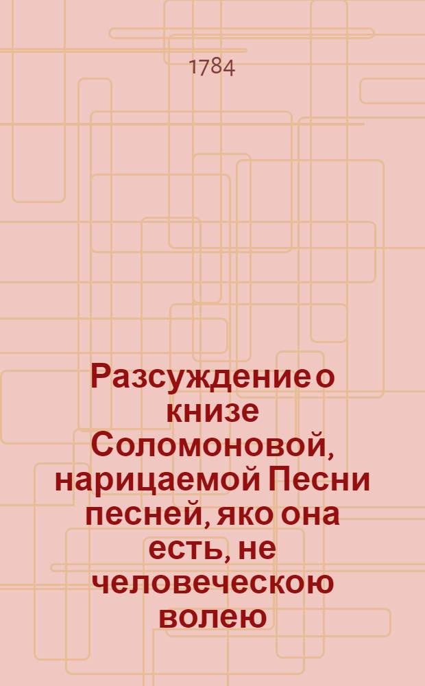 Разсуждение о книзе Соломоновой, нарицаемой Песни песней, яко она есть, не человеческою волею, но Духа Святаго вдохновением написана от Соломона, и яко не плотский в ней разум, но духовный и божественный заключается, и есть книга от числа несомненных книг Священнаго Писания Ветхаго Завета; супротиво неискусных и малоразсудных мудрецов, легко о книзе сей помышляющих, и в ней телесная Соломонова с невестою своею, дщерию фараоновою, любления быти мнящих;