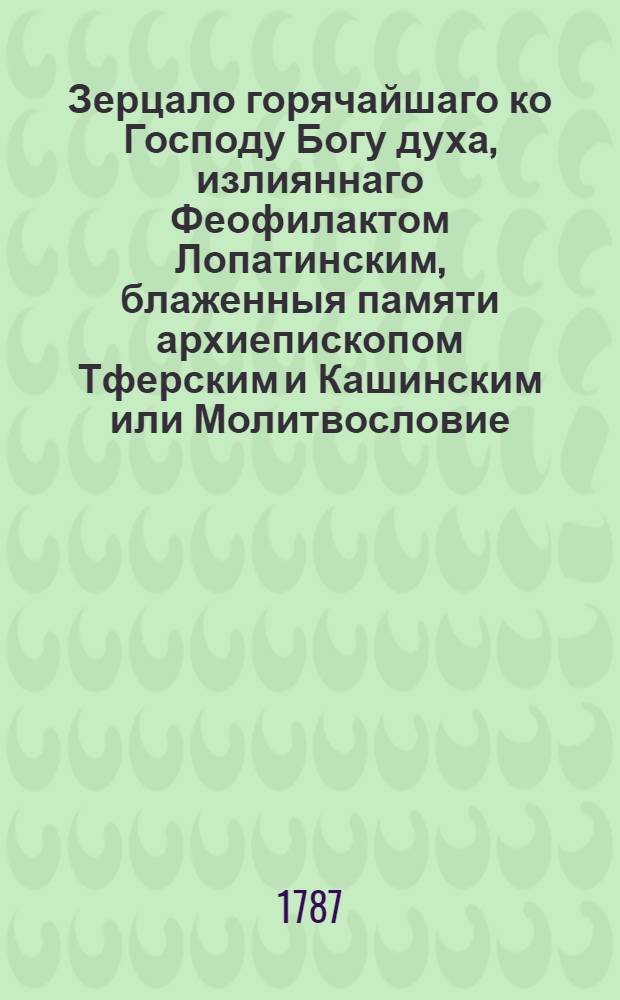 Зерцало горячайшаго ко Господу Богу духа, излияннаго Феофилактом Лопатинским, блаженныя памяти архиепископом Тферским и Кашинским или Молитвословие, им самим на латинском языке сочиненное и своеручно писанное а со онаго на российской преложенное Г[авриилом] Щ[еголевым]