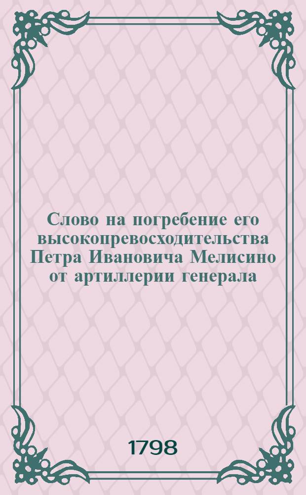 Слово на погребение его высокопревосходительства Петра Ивановича Мелисино от артиллерии генерала, оной инспектора, Государственной Военной коллегии члена, Артиллерийскаго и инженернаго шляхетнаго-кадетскаго корпуса директора, и орденов российских кавалера