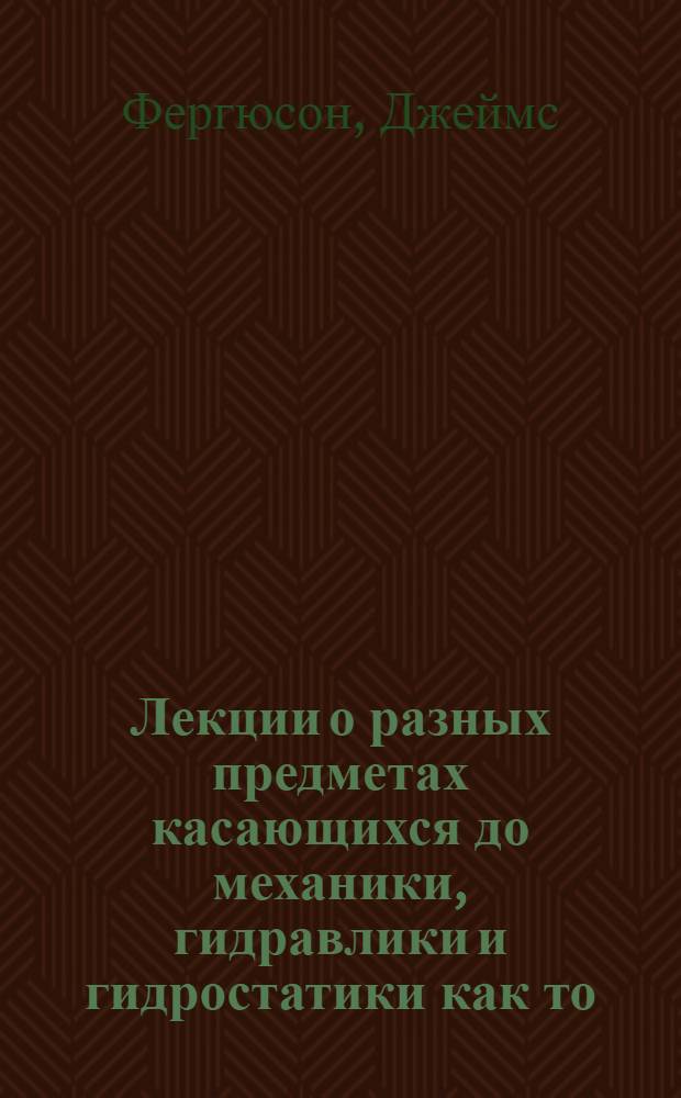 Лекции о разных предметах касающихся до механики, гидравлики и гидростатики как то: о материи и ея свойствах, о центральных силах, о механических силах, о мельницах, о кранах, о тележных колесах, о машине колотить сваи, и о гидравлических и гидростатических машинах вообще,