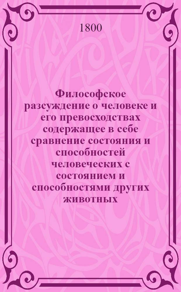 Философское разсуждение о человеке и его превосходствах содержащее в себе сравнение состояния и способностей человеческих с состоянием и способностями других животных,