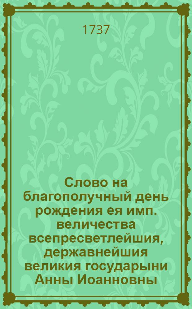 Слово на благополучный день рождения ея имп. величества всепресветлейшия, державнейшия великия государыни Анны Иоанновны... которой 28 дня генваря 1737 года в 44 раз к общей всех радости торжествован был,