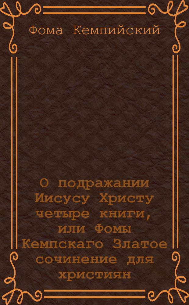 О подражании Иисусу Христу четыре книги, или Фомы Кемпскаго Златое сочинение для християн : С латинскаго языка вновь переведенное и исправленное, : К которому присовокуплена и жизнь сего изящнаго авктора с описанием всех его сочинений