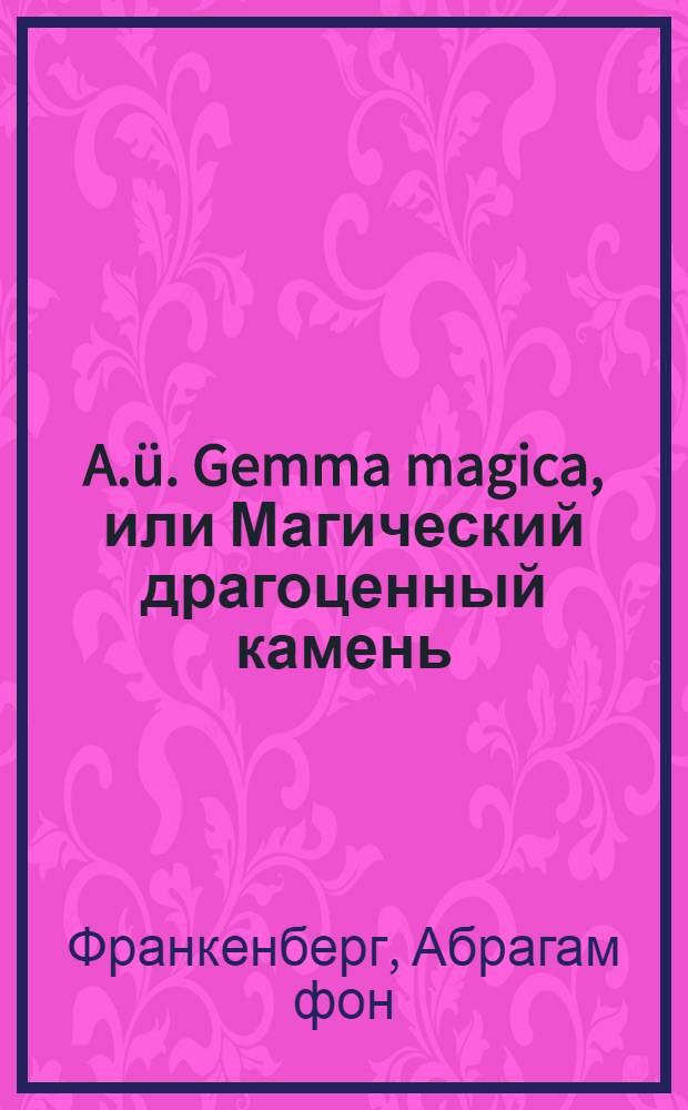 A.ü. Gemma magica, или Магический драгоценный камень; то есть краткое изъяснение книги Натуры, по седми величайшим листам ея, в которой можно читать божественную и натуральную премудрость, вписанную перстом Божиим : В печать отдано и споспешествовано любителем покойнаго автора, с пожалованием и дозволением Аполлона и муз