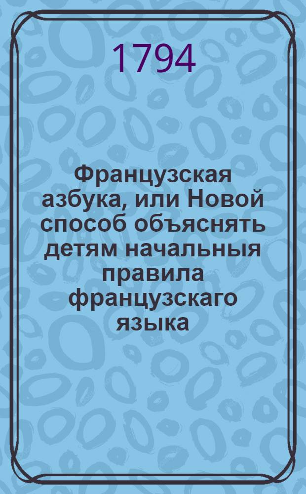 Французская азбука, или Новой способ объяснять детям начальныя правила французскаго языка: : С прибавлением разных изречений, употребительных в разговорах, также и нравоучительных басен