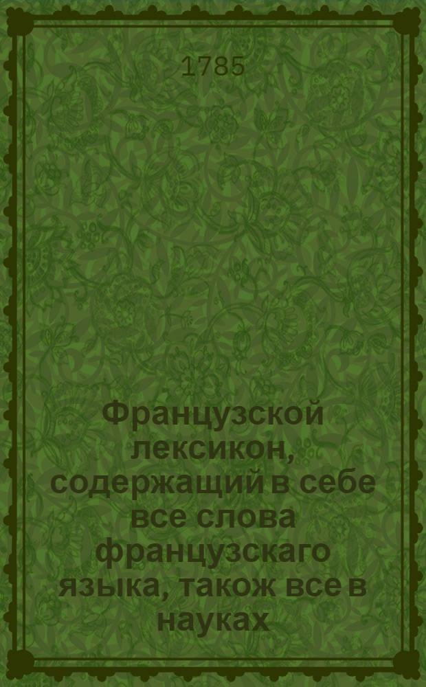 Французской лексикон, содержащий в себе все слова французскаго языка, також все в науках, художествах и в ремеслах употребительныя названия, собственныя имена людей, земель, городов, морей и рек, с немецким и латинским,