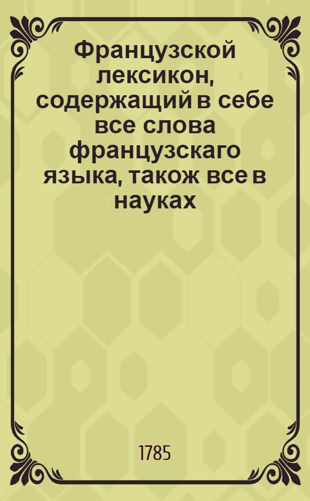 Французской лексикон, содержащий в себе все слова французскаго языка, також все в науках, художествах и в ремеслах употребительныя названия, собственныя имена людей, земель, городов, морей и рек, с немецким и латинским. Ч.1