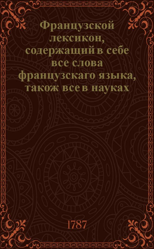 Французской лексикон, содержащий в себе все слова французскаго языка, також все в науках, художествах и в ремеслах употребительныя названия, собственныя имена людей, земель, городов, морей и рек, с немецким и латинским. Ч.3