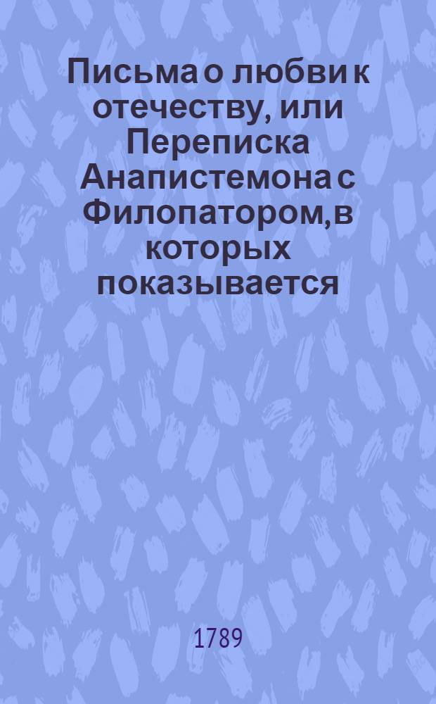Письма о любви к отечеству, или Переписка Анапистемона с Филопатором, в которых показывается: 1. Чем и сколько мы обязаны отечеству; 2. В чем должна состоять к нему благодарность наша; и 3. Коликаго, в противном случае, неблагодарные достойны наказания и изтязания