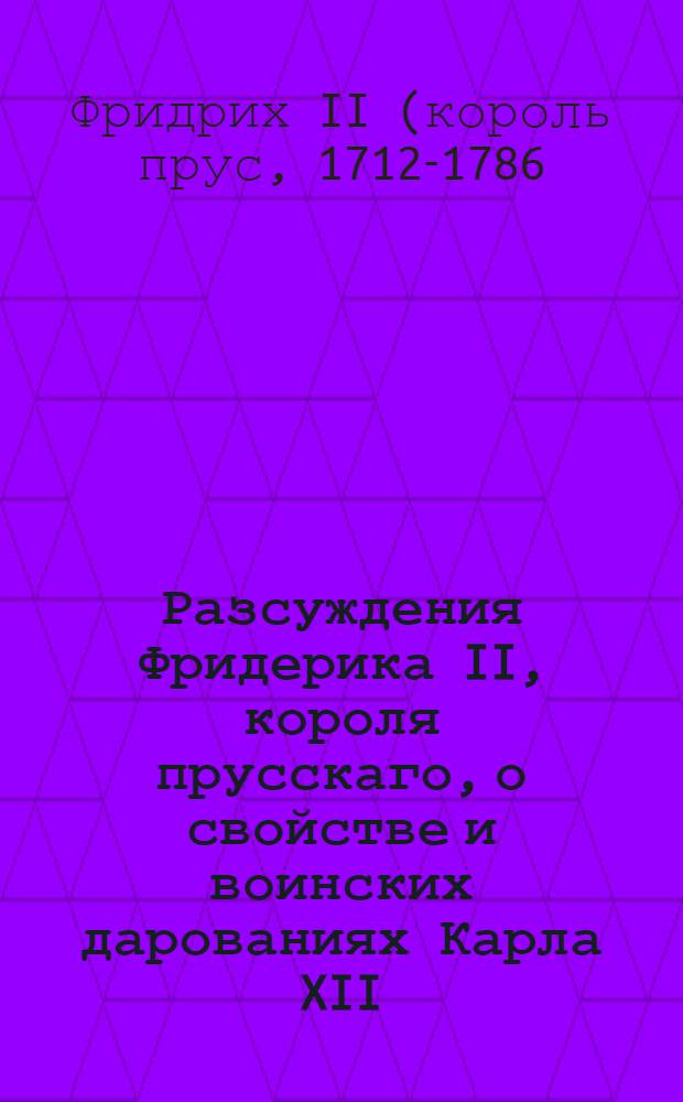 Разсуждения Фридерика II, короля прусскаго, о свойстве и воинских дарованиях Карла XII, последуемыя любопытными и малоизвестными анекдотами государствования и особенной жизни великаго сего монарха : Перевод с французскаго