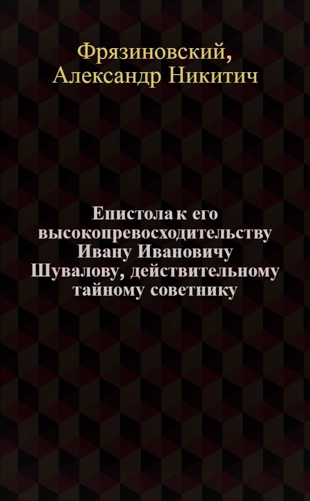 Епистола к его высокопревосходительству Ивану Ивановичу Шувалову, действительному тайному советнику, действительному камер-геру, Сухопутнаго шляхетнаго кадетскаго корпуса шефу, Императорскаго Московскаго университета куратору, Императорской Академии художеств первому учредителю, и орденов Святаго Александра Невскаго, Белаго Орла и Святыя Анны кавалеру, которою его высокопревосходительству приносится усерднейшее поздравление, с дражайшим его тезоименитством 12 ноября 1777 года.