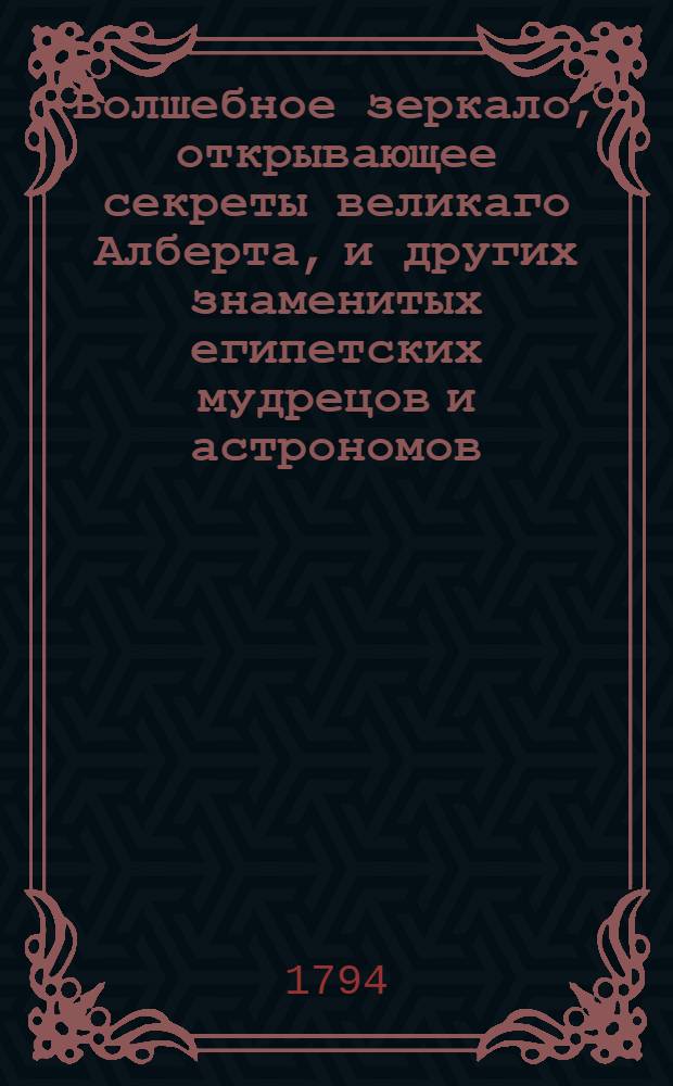Волшебное зеркало, открывающее секреты великаго Алберта, и других знаменитых египетских мудрецов и астрономов, с показанием кто под которою из планет и знаков небесных родился, в каком роде жизни какое будет иметь щастие; : С приложением Арабскаго кабалистика, дающаго ответы и предсказывающаго судьбу каждаго человека