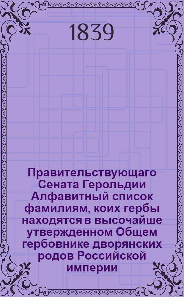 Правительствующаго Сената Герольдии Алфавитный список фамилиям, коих гербы находятся в высочайше утвержденном Общем гербовнике дворянских родов Российской империи : Составлен 1839 года
