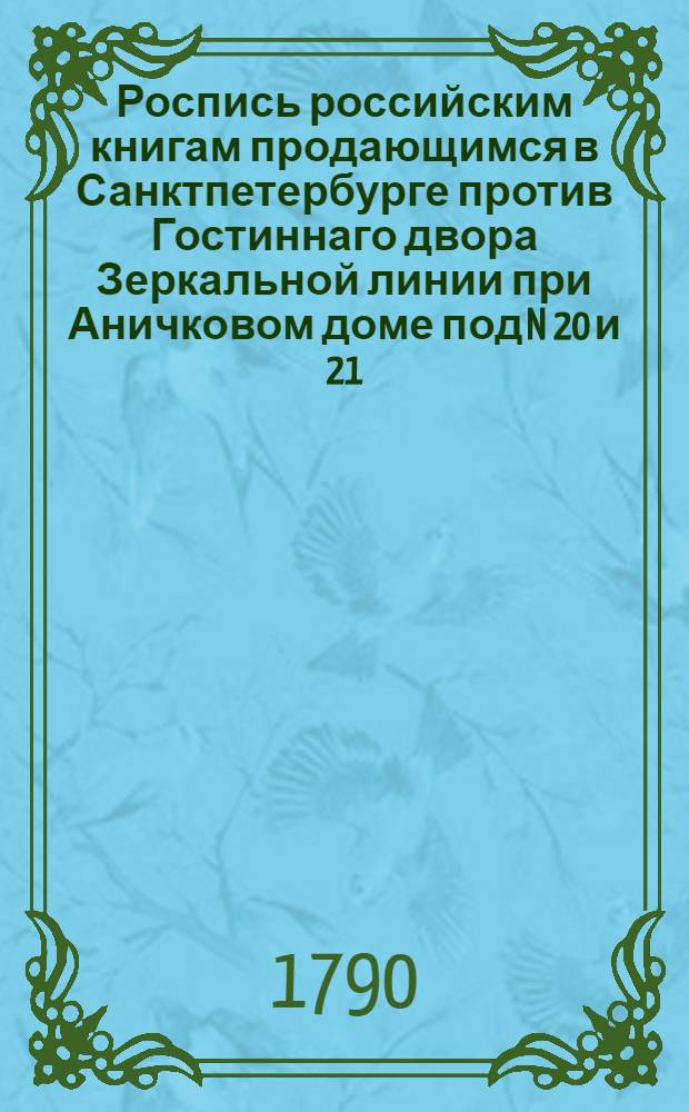 Роспись российским книгам продающимся в Санктпетербурге против Гостиннаго двора Зеркальной линии при Аничковом доме под N 20 и 21, и в Суконной линии под N 15 в книжных лавках, у книгопродавца Ивана Глазунова. А в Москве на Спаском мосту у Матвея Глазунова и Павла Вавилова, и против Казанскаго собора у Тимофея Полежаева и Матвея Глазунова