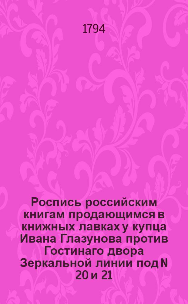 Роспись российским книгам продающимся в книжных лавках у купца Ивана Глазунова против Гостинаго двора Зеркальной линии под N 20 и 21. В Суконной линии под N 15. На Невском проспекте подле каталической церкви против Милютиных лавок под N 3