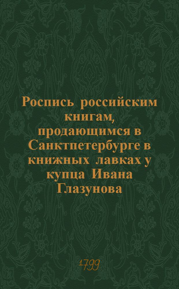 Роспись российским книгам, продающимся в Санктпетербурге в книжных лавках у купца Ивана Глазунова. В Суконной линии входя ввороты онаго на правой руке под N 15. Против Гостинаго двора Зеркальной линии под N 21. На Невском проспекте подле католической церкви против Милютиных лавок под N 3