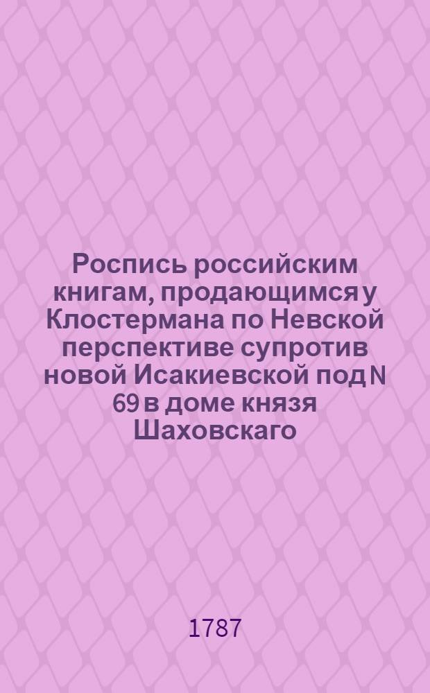 Роспись российским книгам, продающимся у Клостермана по Невской перспективе супротив новой Исакиевской под N 69 в доме князя Шаховскаго