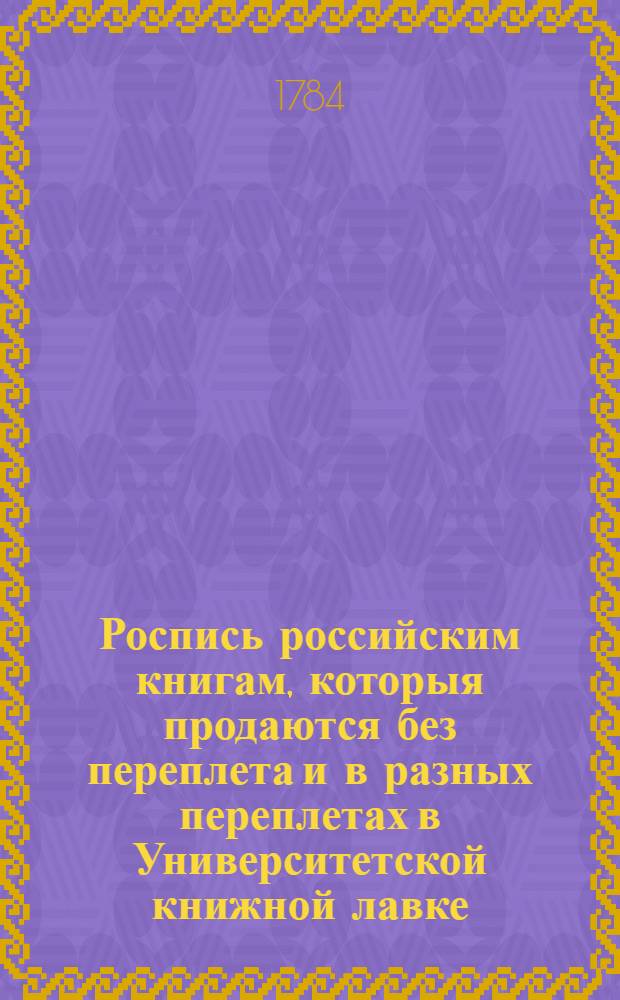 Роспись российским книгам, которыя продаются без переплета и в разных переплетах в Университетской книжной лавке, что у Никольских ворот, в Москве. Также можно получить сии книги: В Санктпетербурге у г. Миллера. В Риге у г. Гарткноха. В Ярославле у купца Скобеникова. В Смоленске. В Вологде у купца Сухирина. В Твери у купца Капустина. В Казани. В Туле у купца Неврева, в Красном ряду. В Богородицке. В Синбирске у его в.б. Ивана Васильевича Колюбакина. В Рязане при Семинарии