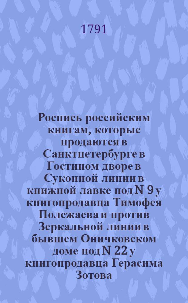 Роспись российским книгам, которые продаются в Санктпетербурге в Гостином дворе в Суконной линии в книжной лавке под N 9 у книгопродавца Тимофея Полежаева и против Зеркальной линии в бывшем Оничковском доме под N 22 у книгопродавца Герасима Зотова. А в Москве на Никольской улице, противу Казанскаго собора у купца Тимофея Полежаева