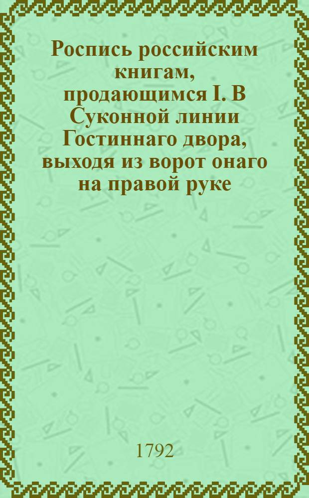 Роспись российским книгам, продающимся I. В Суконной линии Гостиннаго двора, выходя из ворот онаго на правой руке, под Но 16 в книжной лавке, и II. В Аничковом доме, под Но 19 от Свечной линии в первой книжной лавке книгопродавца Василья Сопикова
