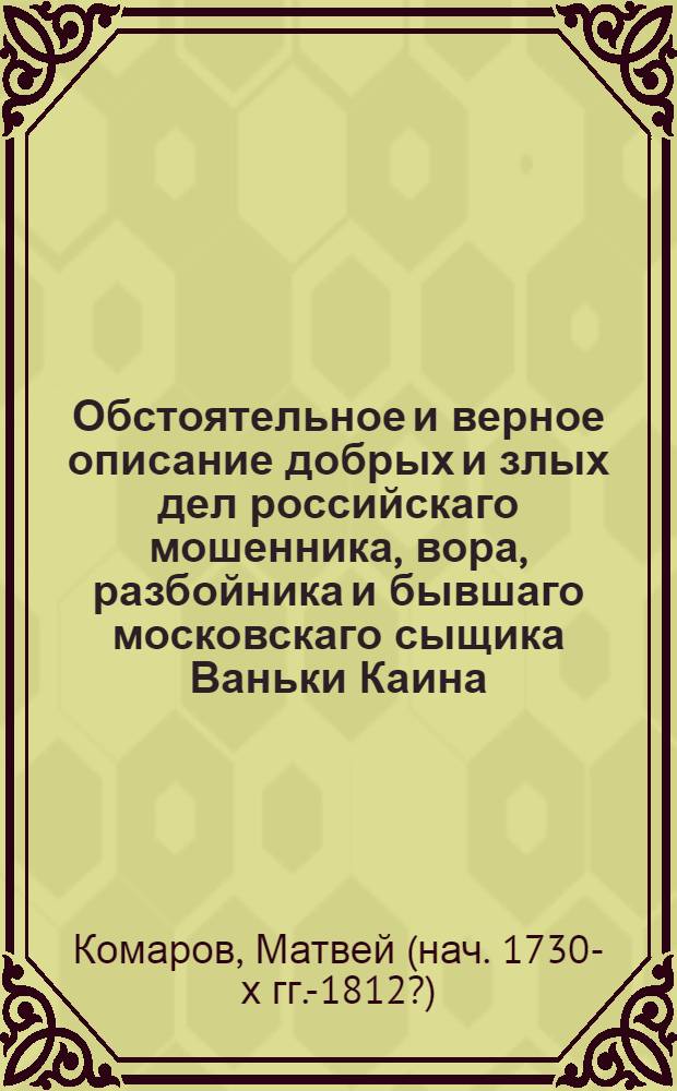 Обстоятельное и верное описание добрых и злых дел российскаго мошенника, вора, разбойника и бывшаго московскаго сыщика Ваньки Каина, всей его жизни и странных похождений,
