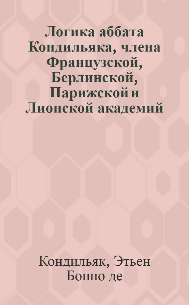 Логика аббата Кондильяка, члена Французской, Берлинской, Парижской и Лионской академий, бывшаго учителя его королевскаго высочества принца Пармскаго инфанта дона Фердинанда, ныне герцога Пармскаго, и проч.