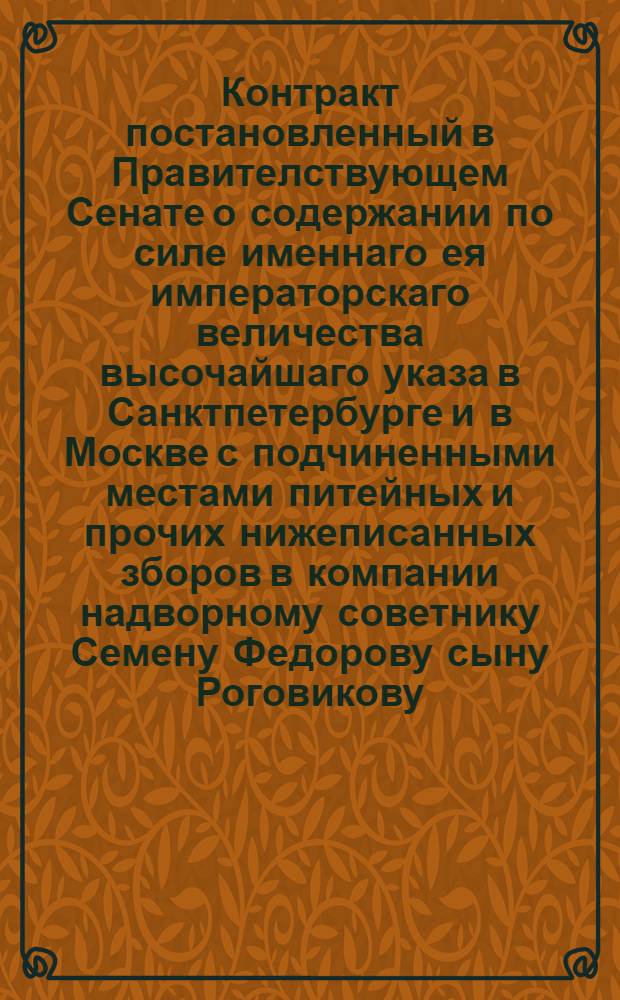 Контракт постановленный в Правителствующем Сенате о содержании по силе именнаго ея императорскаго величества высочайшаго указа в Санктпетербурге и в Москве с подчиненными местами питейных и прочих нижеписанных зборов в компании надворному советнику Семену Федорову сыну Роговикову, коллежским ассессорам, Филипу Фадееву сыну Угримову, Александре Филипову сыну Угримову, и Димитрию Иванову сыну Папанелопулу, да к тому в прибавок, кто впредь от них в товарищество представлены будут, с будущаго 1767 года, впредь четыре года, то есть по 1771 й год, на нижеследующих кондициях