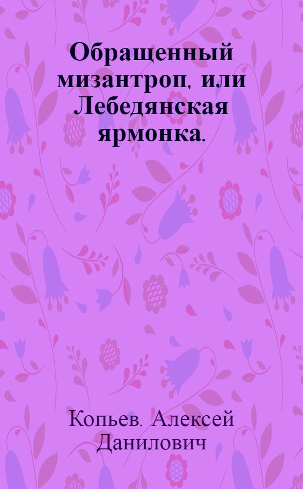 Обращенный мизантроп, или Лебедянская ярмонка. : Комедия в пяти действиях
