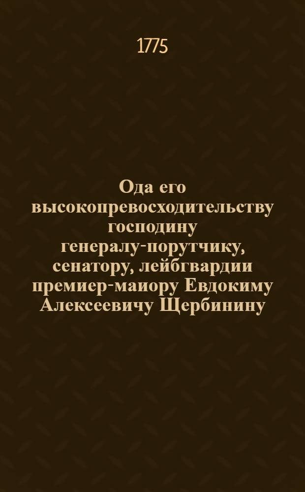 Ода его высокопревосходительству господину генералу-порутчику, сенатору, лейбгвардии премиер-маиору Евдокиму Алексеевичу Щербинину, Харковских классов высокопочтенному учредителю