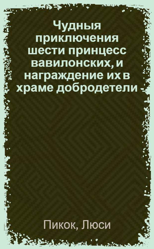 Чудныя приключения шести принцесс вавилонских, и награждение их в храме добродетели. : Где изображается в иносказательном смысле жизнь человеческая, подверженная различным переменам, происходящим от пороков; представляются также трудолюбие, послушание, кротость и другия добродетели под разными видами, получающия награждение. : Подарок на новый год девицам всякаго состояния