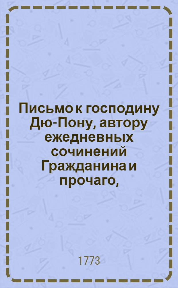 Письмо к господину Дю-Пону, автору ежедневных сочинений Гражданина и прочаго, : Сочиненное в 1771 году