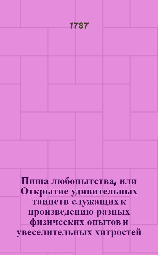 Пища любопытства, или Открытие удивительных таинств служащих к произведению разных физических опытов и увеселительных хитростей, поспешествующих к забавному и невинному времяпровождению в беседах. : Собранная, из разных иностранных книг, в праздное время