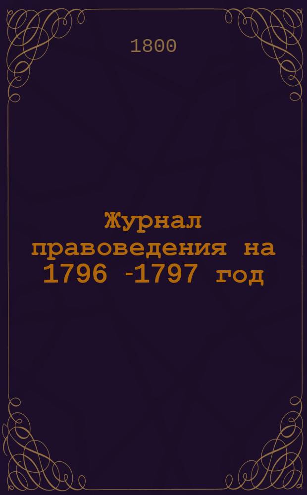 Журнал правоведения на 1796 [-1797] год; или Содержание именных высочайших и Правительствующаго Сената указов, в течение 1796 [-1797] года изданных, : С показанием: когда они состоялись, где напечатаны, или в какия места посланы