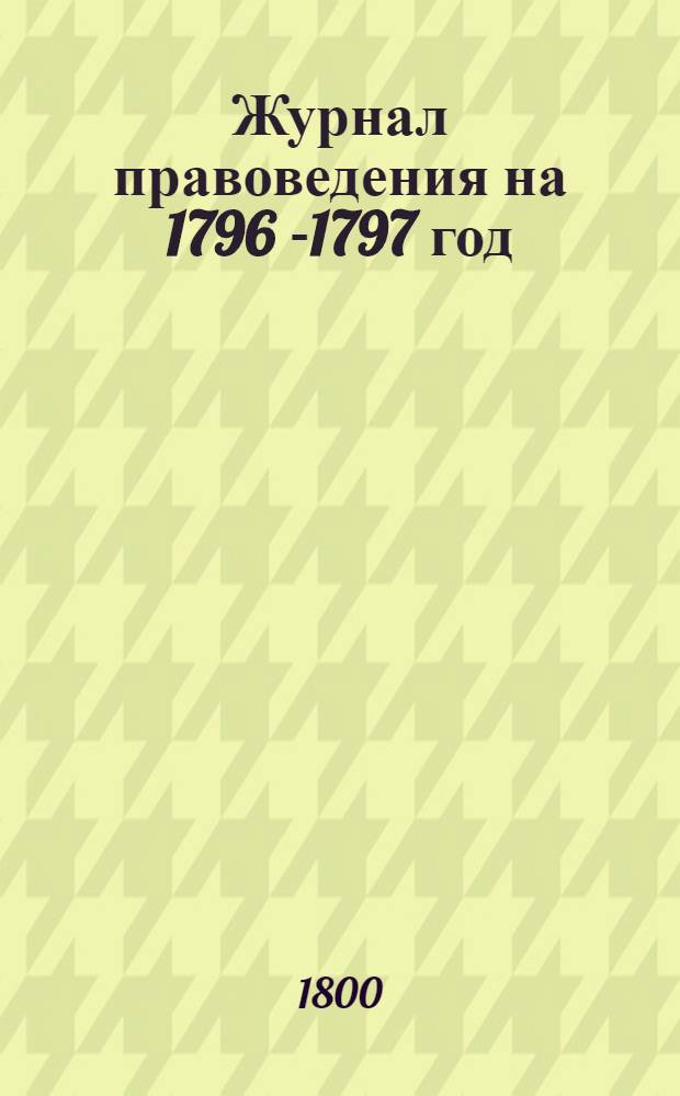 Журнал правоведения на 1796 [-1797] год; или Содержание именных высочайших и Правительствующаго Сената указов, в течение 1796 [-1797] года изданных : С показанием: когда они состоялись, где напечатаны, или в какия места посланы. На 1796 год...